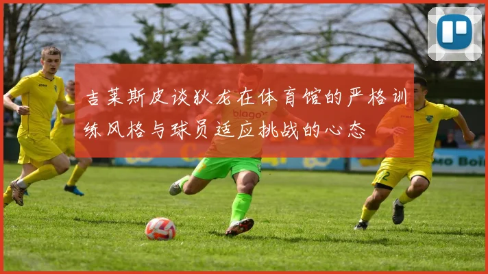 吉莱斯皮谈狄龙在体育馆的严格训练风格与球员适应挑战的心态