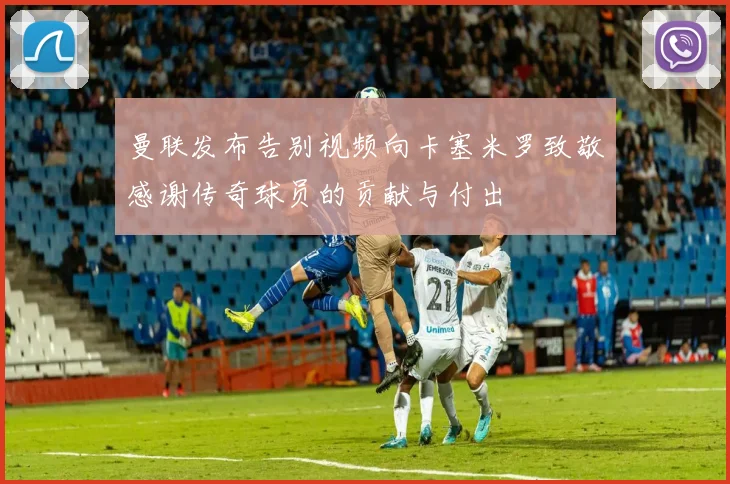 曼联发布告别视频向卡塞米罗致敬感谢传奇球员的贡献与付出