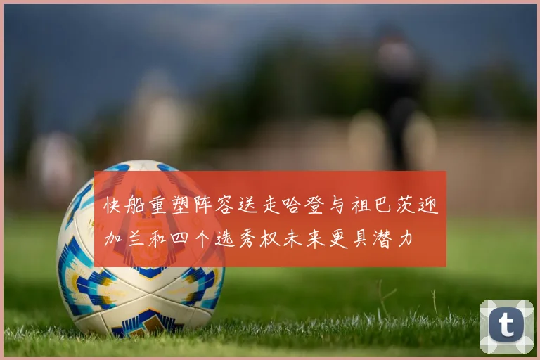 快船重塑阵容送走哈登与祖巴茨迎加兰和四个选秀权未来更具潜力