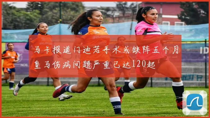 马卡报道门迪若手术或缺阵五个月皇马伤病问题严重已达120起