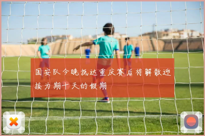 国安队今晚抵达重庆赛后将解散迎接为期十天的假期