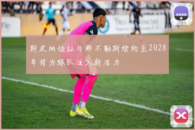 斯皮纳佐拉与那不勒斯续约至2028年将为球队注入新活力