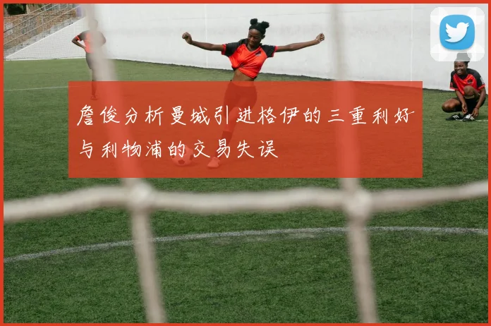 詹俊分析曼城引进格伊的三重利好与利物浦的交易失误