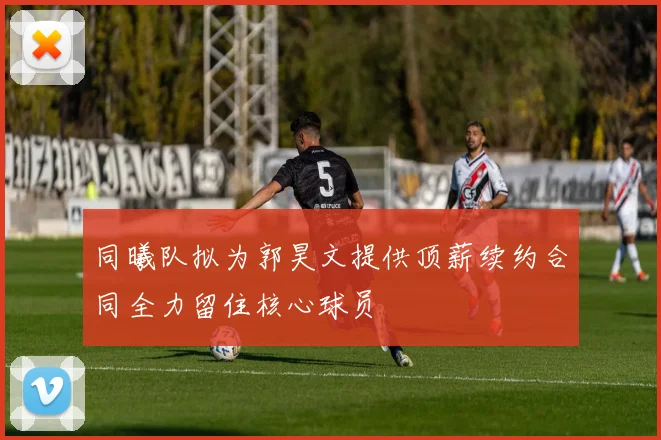 同曦队拟为郭昊文提供顶薪续约合同全力留住核心球员