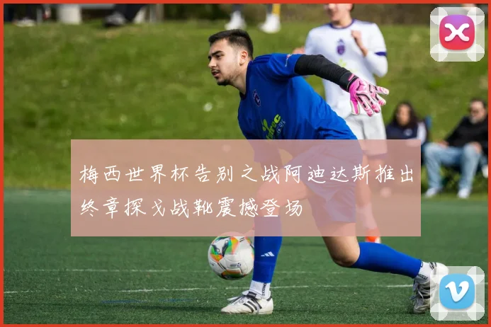 梅西世界杯告别之战阿迪达斯推出终章探戈战靴震撼登场