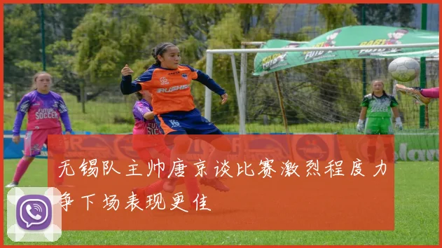 无锡队主帅唐京谈比赛激烈程度力争下场表现更佳