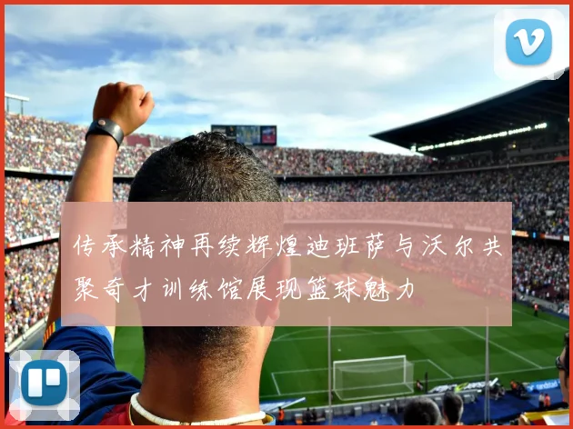 传承精神再续辉煌迪班萨与沃尔共聚奇才训练馆展现篮球魅力