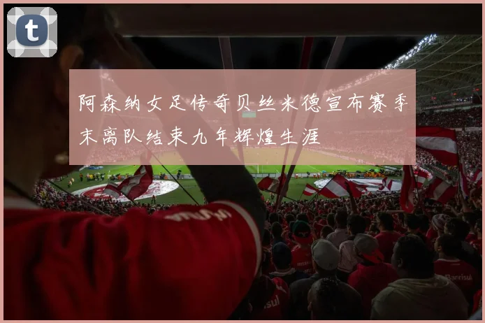 阿森纳女足传奇贝丝米德宣布赛季末离队结束九年辉煌生涯
