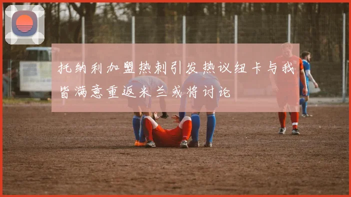 托纳利加盟热刺引发热议纽卡与我皆满意重返米兰或将讨论
