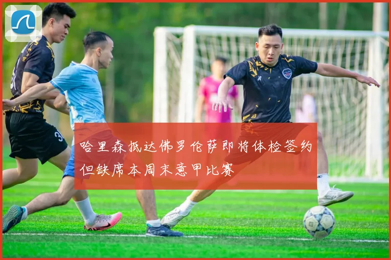 哈里森抵达佛罗伦萨即将体检签约但缺席本周末意甲比赛