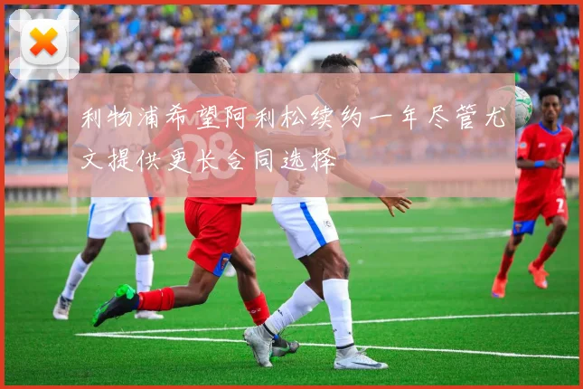 利物浦希望阿利松续约一年尽管尤文提供更长合同选择