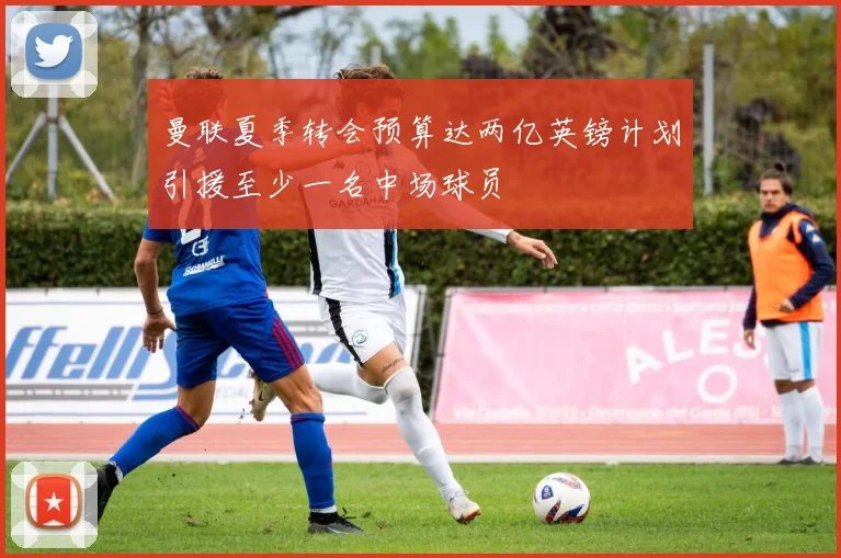 曼联夏季转会预算达两亿英镑计划引援至少一名中场球员