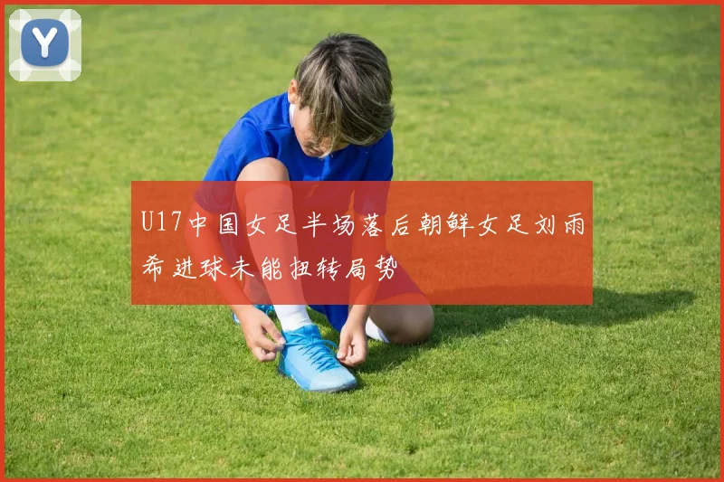 U17中国女足半场落后朝鲜女足刘雨希进球未能扭转局势