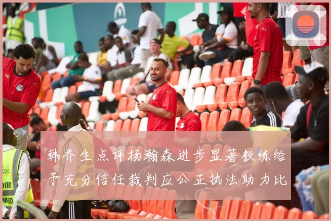 韩乔生点评杨瀚森进步显著教练给予充分信任裁判应公正执法助力比赛发展