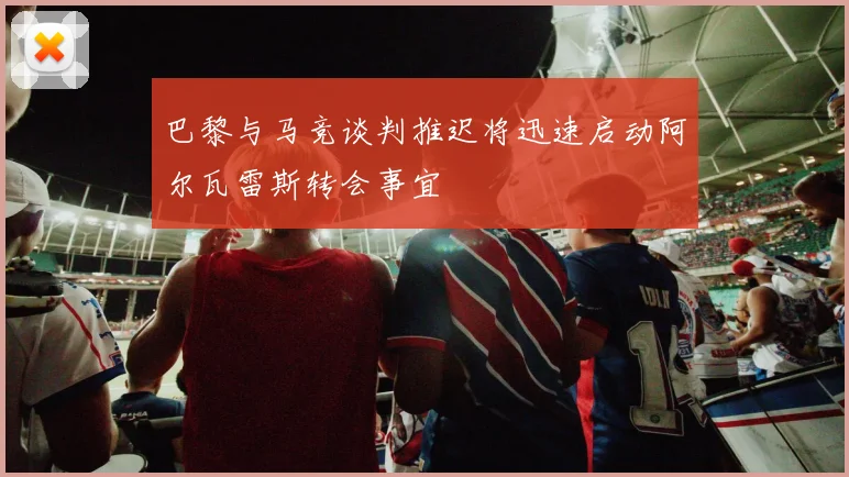 巴黎与马竞谈判推迟将迅速启动阿尔瓦雷斯转会事宜