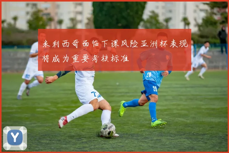 米利西奇面临下课风险亚洲杯表现将成为重要考核标准