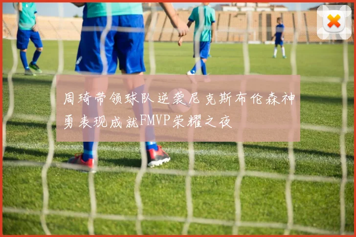 周琦带领球队逆袭尼克斯布伦森神勇表现成就FMVP荣耀之夜