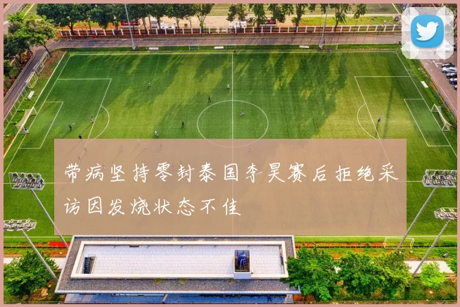 带病坚持零封泰国李昊赛后拒绝采访因发烧状态不佳
