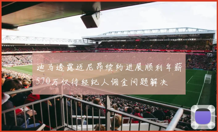 迪马透露迈尼昂续约进展顺利年薪570万仅待经纪人佣金问题解决