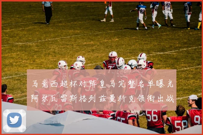 马竞西超杯对阵皇马完整名单曝光阿尔瓦雷斯格列兹曼科克领衔出战