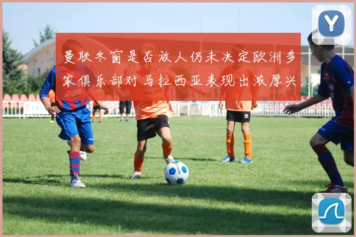 曼联冬窗是否放人仍未决定欧洲多家俱乐部对马拉西亚表现出浓厚兴趣