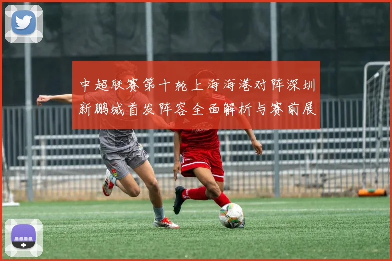 中超联赛第十轮上海海港对阵深圳新鹏城首发阵容全面解析与赛前展望