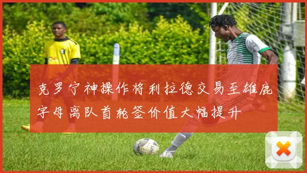 克罗宁神操作将利拉德交易至雄鹿字母离队首轮签价值大幅提升