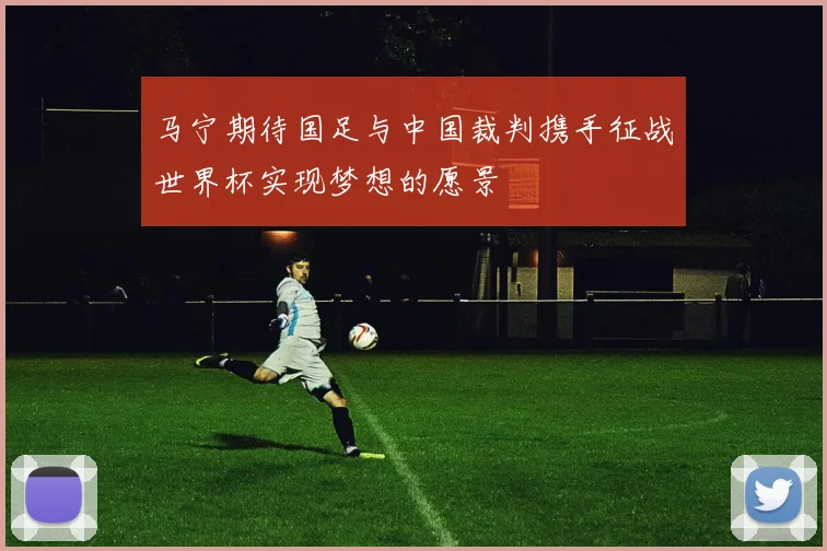 马宁期待国足与中国裁判携手征战世界杯实现梦想的愿景