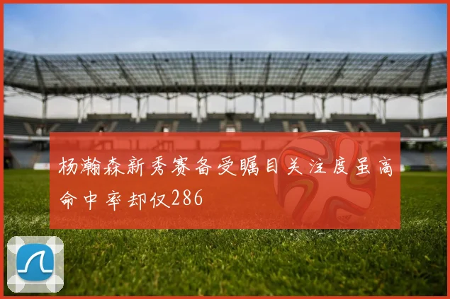 杨瀚森新秀赛备受瞩目关注度虽高命中率却仅286
