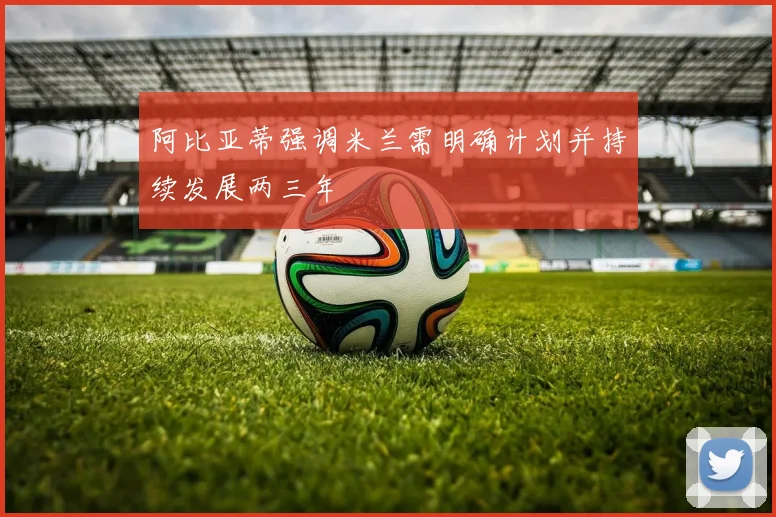 阿比亚蒂强调米兰需明确计划并持续发展两三年