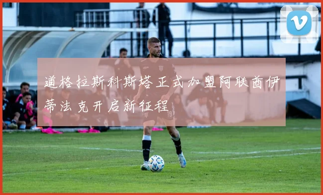 道格拉斯科斯塔正式加盟阿联酋伊蒂法克开启新征程